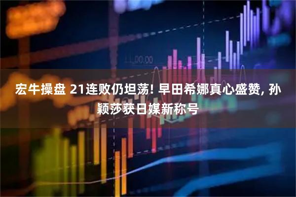 宏牛操盘 21连败仍坦荡! 早田希娜真心盛赞, 孙颖莎获日媒新称号