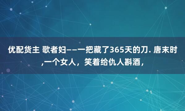 优配货主 歌者妇——一把藏了365天的刀. 唐末时,一个女人，笑着给仇人斟酒，