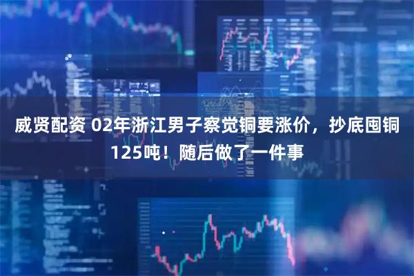 威贤配资 02年浙江男子察觉铜要涨价，抄底囤铜125吨！随后做了一件事