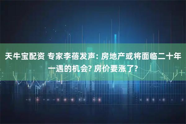 天牛宝配资 专家李蓓发声: 房地产或将面临二十年一遇的机会? 房价要涨了?