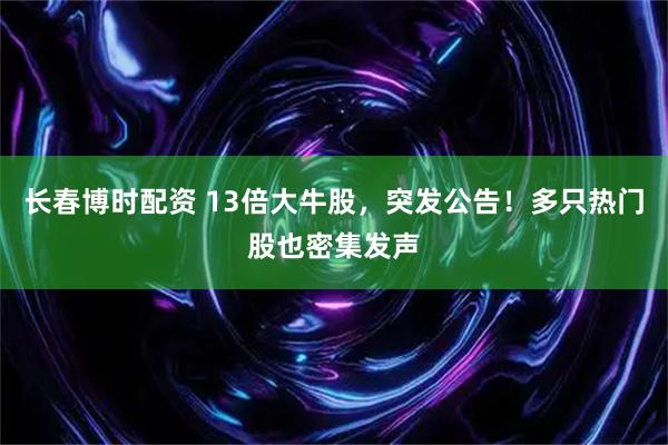 长春博时配资 13倍大牛股，突发公告！多只热门股也密集发声