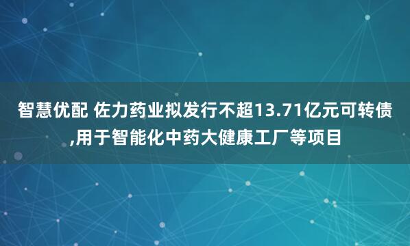 智慧优配 佐力药业拟发行不超13.71亿元可转债,用于智能化中药大健康工厂等项目