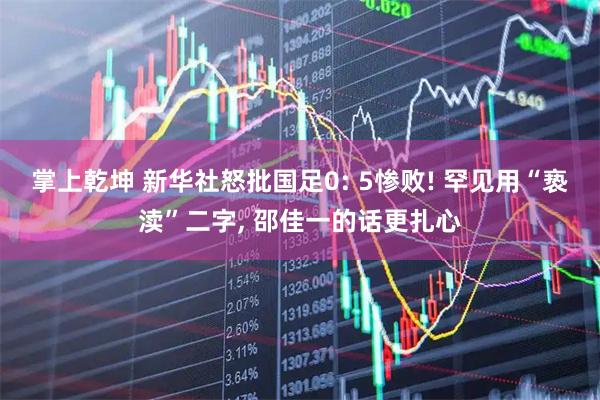 掌上乾坤 新华社怒批国足0: 5惨败! 罕见用“亵渎”二字, 邵佳一的话更扎心