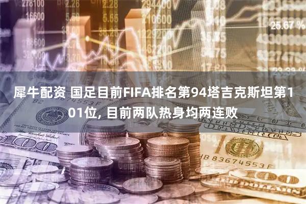 犀牛配资 国足目前FIFA排名第94塔吉克斯坦第101位, 目前两队热身均两连败