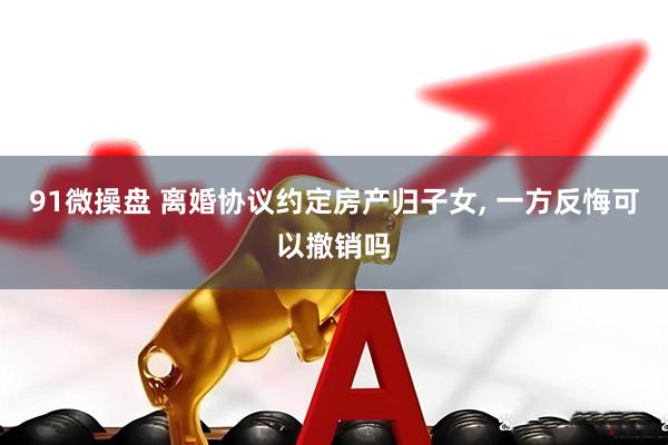 91微操盘 离婚协议约定房产归子女, 一方反悔可以撤销吗