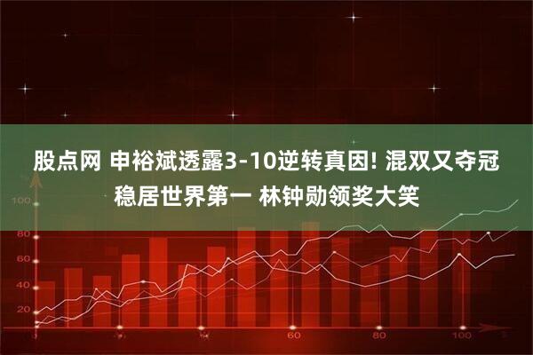 股点网 申裕斌透露3-10逆转真因! 混双又夺冠稳居世界第一 林钟勋领奖大笑