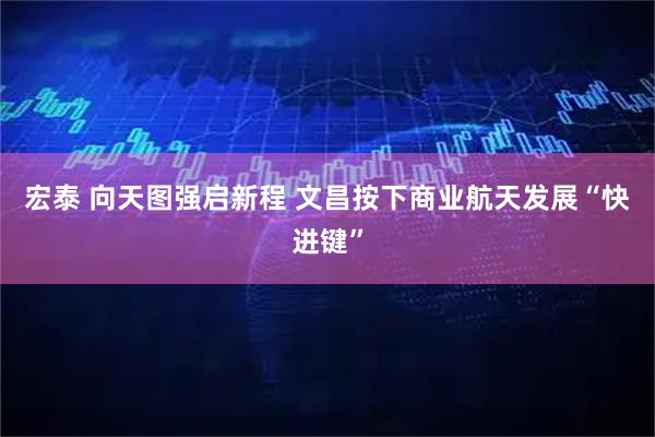 宏泰 向天图强启新程 文昌按下商业航天发展“快进键”